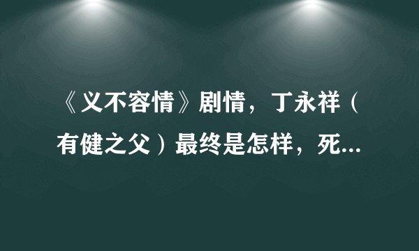 《义不容情》剧情，丁永祥（有健之父）最终是怎样，死了没有，为什么没下文？冯世邦最后会死吗？