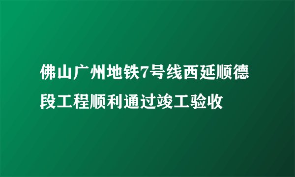 佛山广州地铁7号线西延顺德段工程顺利通过竣工验收
