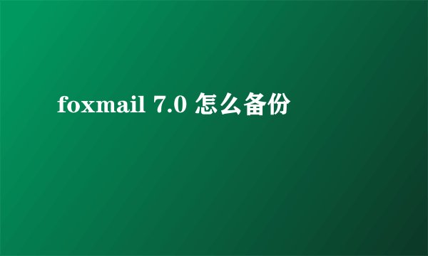 foxmail 7.0 怎么备份