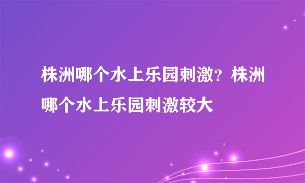 株洲哪个水上乐园刺激？株洲哪个水上乐园刺激较大