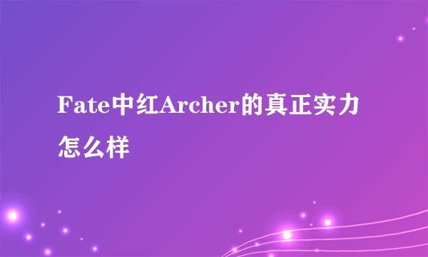 Fate中红Archer的真正实力怎么样