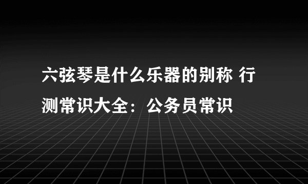 六弦琴是什么乐器的别称 行测常识大全：公务员常识
