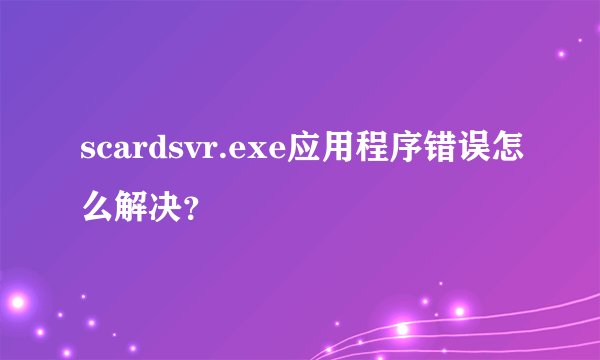 scardsvr.exe应用程序错误怎么解决？