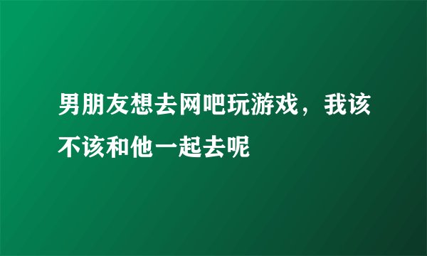 男朋友想去网吧玩游戏，我该不该和他一起去呢