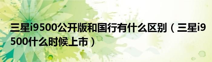三星i9500公开版和国行有什么区别三星i9500什么时候上市