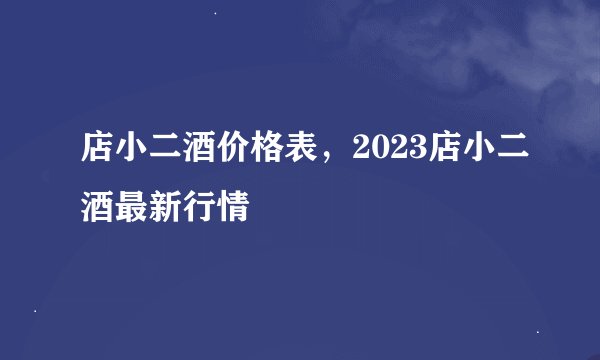 店小二酒价格表，2023店小二酒最新行情