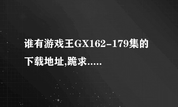谁有游戏王GX162-179集的下载地址,跪求..!很急啊.!