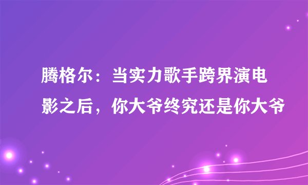 腾格尔：当实力歌手跨界演电影之后，你大爷终究还是你大爷