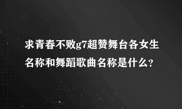 求青春不败g7超赞舞台各女生名称和舞蹈歌曲名称是什么？