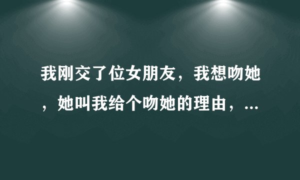 我刚交了位女朋友，我想吻她，她叫我给个吻她的理由，我该怎么说，请大家帮忙出出主意，给个什么样的理由
