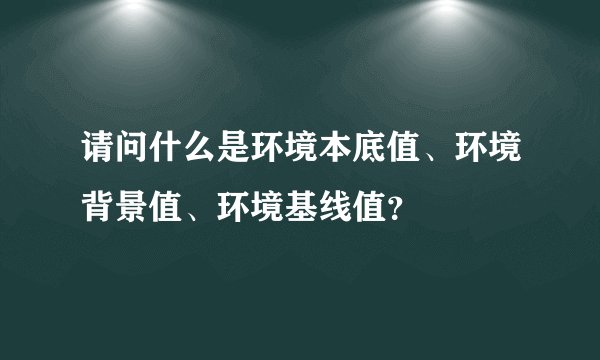 请问什么是环境本底值、环境背景值、环境基线值？