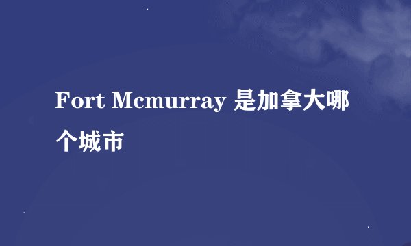 Fort Mcmurray 是加拿大哪个城市