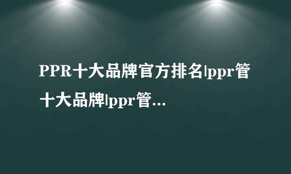 PPR十大品牌官方排名|ppr管十大品牌|ppr管行业十大品牌有哪些？