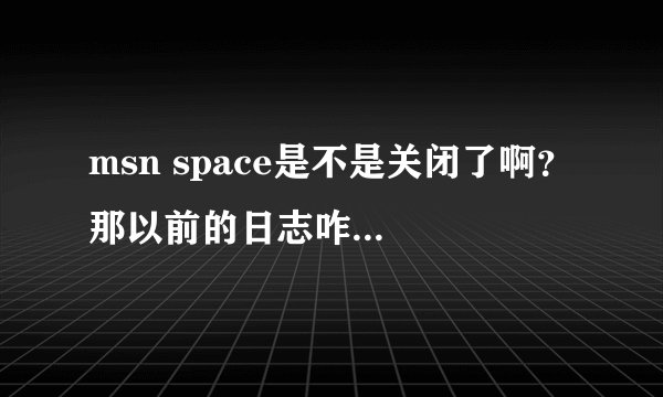 msn space是不是关闭了啊？ 那以前的日志咋办啊 能不能下载保存呢？？？ 急求答案