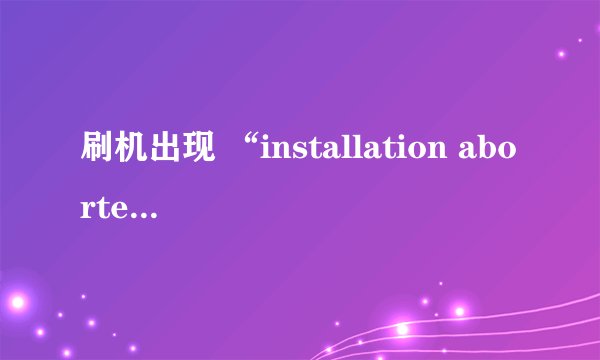 刷机出现 “installation aborted”是怎么回事