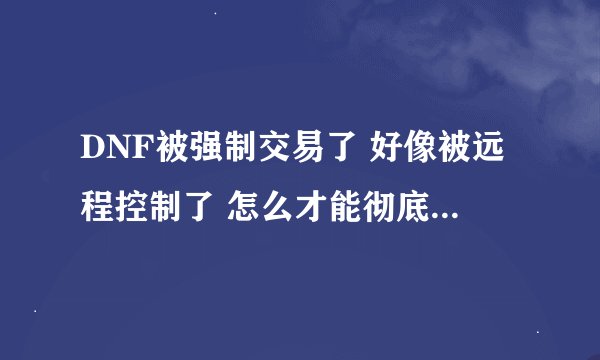 DNF被强制交易了 好像被远程控制了 怎么才能彻底删掉木马 最好不用重做系统