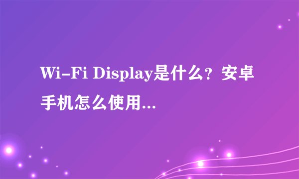 Wi-Fi Display是什么？安卓手机怎么使用无线显示功能？
