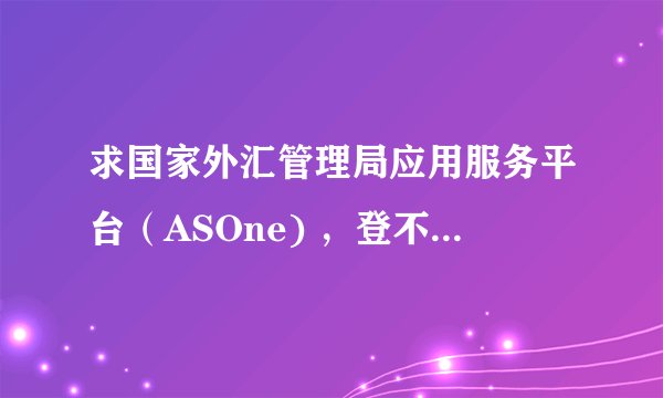 求国家外汇管理局应用服务平台（ASOne) ，登不进去。怎么回事？