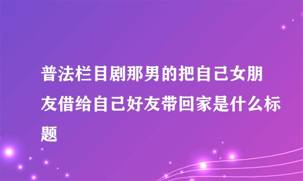 普法栏目剧那男的把自己女朋友借给自己好友带回家是什么标题