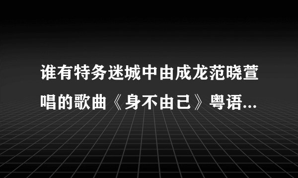 谁有特务迷城中由成龙范晓萱唱的歌曲《身不由己》粤语版啊？一定要粤语版！