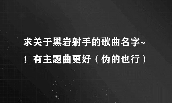 求关于黑岩射手的歌曲名字~！有主题曲更好（伪的也行）