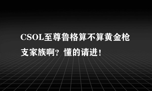 CSOL至尊鲁格算不算黄金枪支家族啊？懂的请进！