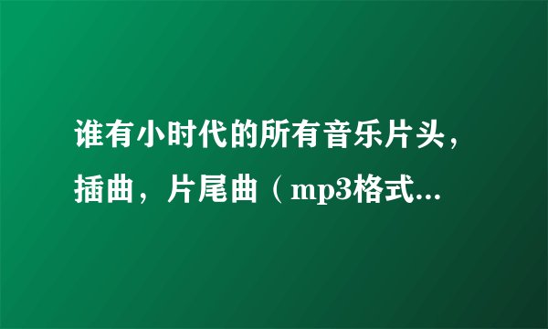 谁有小时代的所有音乐片头，插曲，片尾曲（mp3格式）？采纳后追再加5！