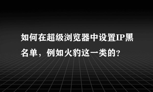 如何在超级浏览器中设置IP黑名单，例如火豹这一类的？