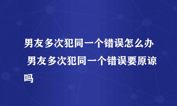 男友多次犯同一个错误怎么办 男友多次犯同一个错误要原谅吗