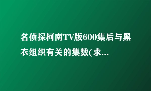 名侦探柯南TV版600集后与黑衣组织有关的集数(求详细点，十分感谢)