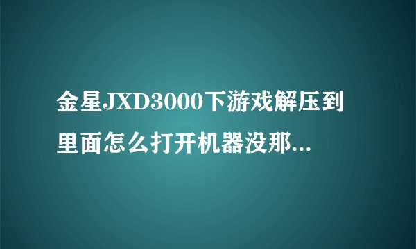 金星JXD3000下游戏解压到里面怎么打开机器没那个游戏，怎么往里面下游戏，要具体步骤