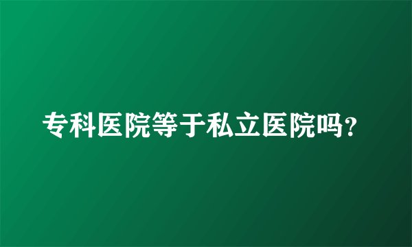 专科医院等于私立医院吗？