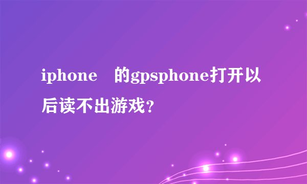 iphone   的gpsphone打开以后读不出游戏？