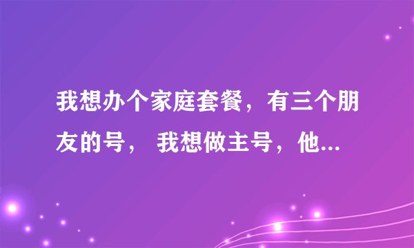 我想办个家庭套餐，有三个朋友的号， 我想做主号，他们是副号，话费可以共同用的套餐有吗？叫什么？