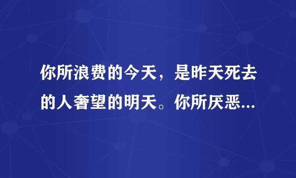 你所浪费的今天，是昨天死去的人奢望的明天。你所厌恶的现在，是未来的你回不去的曾经