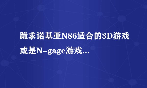 跪求诺基亚N86适合的3D游戏或是N-gage游戏(中文破解版)。孤岛悲歌是必须的。。。还有其它一些值得推荐...