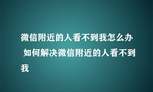 微信附近的人看不到我怎么办 如何解决微信附近的人看不到我