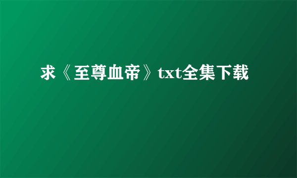 求《至尊血帝》txt全集下载