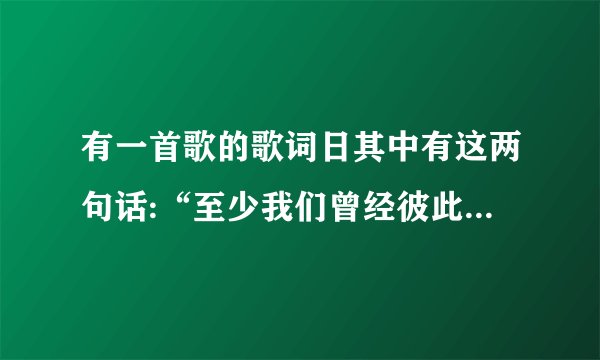 有一首歌的歌词日其中有这两句话:“至少我们曾经彼此真的深爱过…至少我们曾经拥有过…”我想找完整歌...