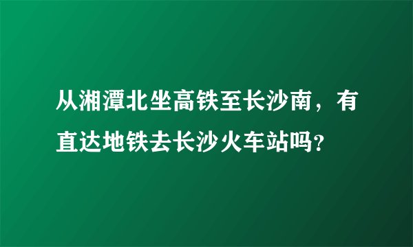 从湘潭北坐高铁至长沙南，有直达地铁去长沙火车站吗？