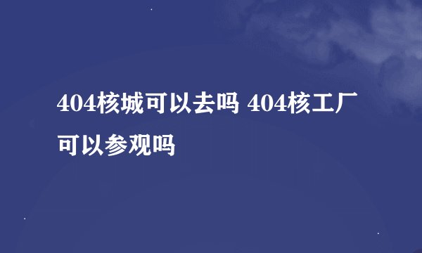 404核城可以去吗 404核工厂可以参观吗