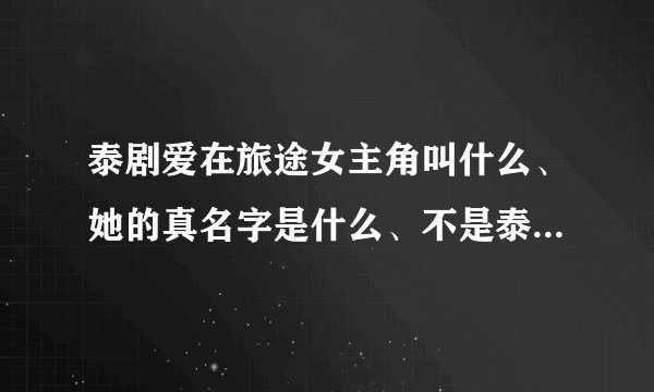 泰剧爱在旅途女主角叫什么、她的真名字是什么、不是泰剧里面所扮演的角色的真名字、、、