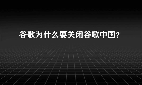 谷歌为什么要关闭谷歌中国？