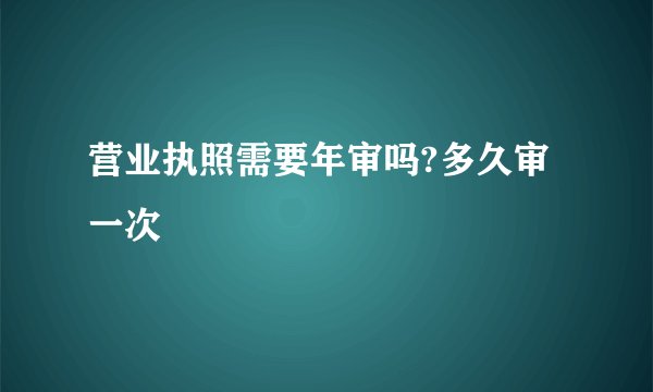 营业执照需要年审吗?多久审一次