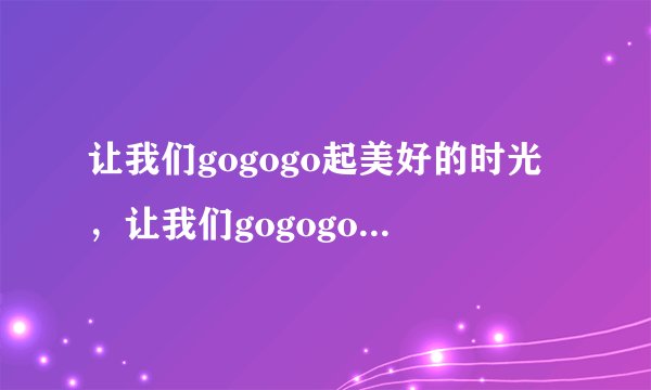 让我们gogogo起美好的时光，让我们gogogo……什么歌名曲