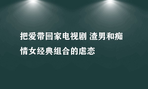 把爱带回家电视剧 渣男和痴情女经典组合的虐恋