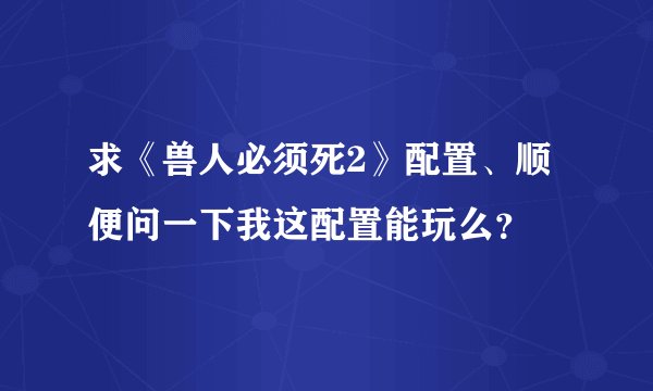 求《兽人必须死2》配置、顺便问一下我这配置能玩么？