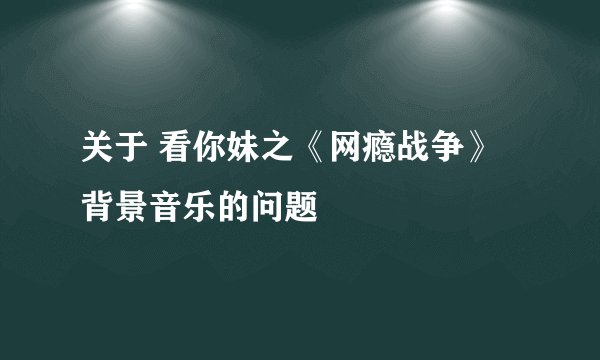 关于 看你妹之《网瘾战争》背景音乐的问题