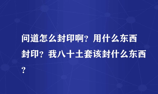问道怎么封印啊？用什么东西封印？我八十土套该封什么东西？