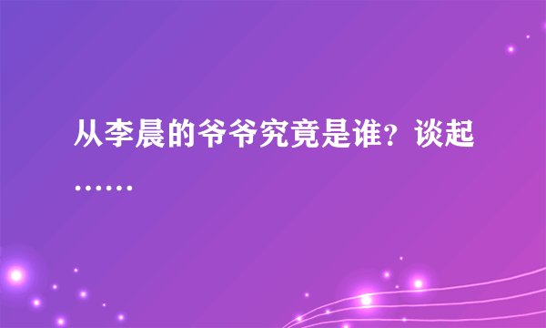 从李晨的爷爷究竟是谁？谈起……